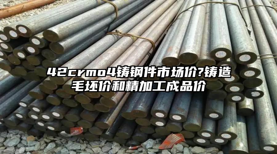 42crmo4铸钢件市场价?铸造毛坯价和精加工成品价